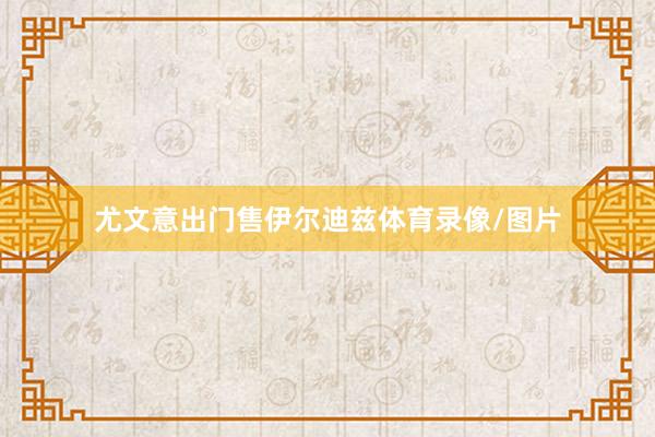 尤文意出门售伊尔迪兹体育录像/图片