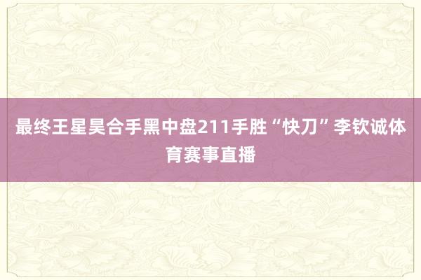 最终王星昊合手黑中盘211手胜“快刀”李钦诚体育赛事直播