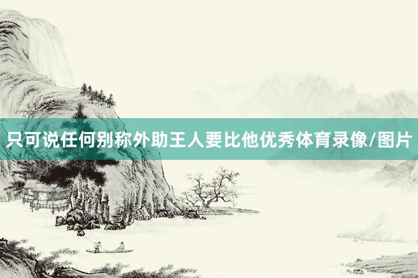 只可说任何别称外助王人要比他优秀体育录像/图片