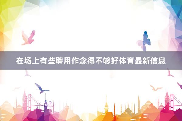 在场上有些聘用作念得不够好体育最新信息