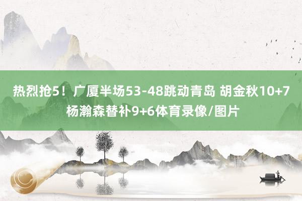 热烈抢5！广厦半场53-48跳动青岛 胡金秋10+7 杨瀚森替补9+6体育录像/图片