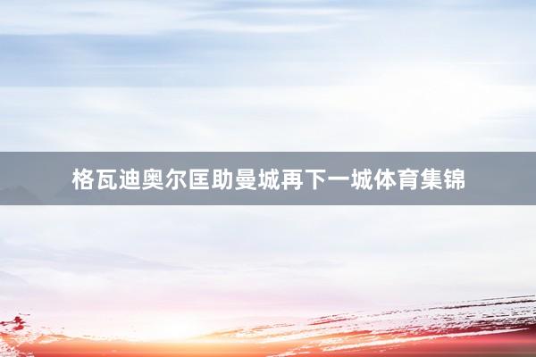 格瓦迪奥尔匡助曼城再下一城体育集锦