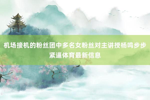 机场接机的粉丝团中多名女粉丝对主讲授杨鸣步步紧逼体育最新信息