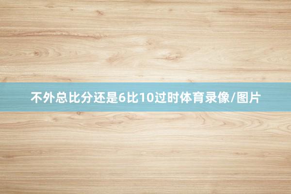 不外总比分还是6比10过时体育录像/图片
