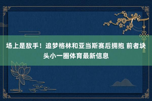 场上是敌手！追梦格林和亚当斯赛后拥抱 前者块头小一圈体育最新信息