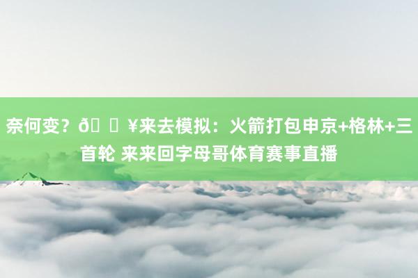 奈何变？💥来去模拟：火箭打包申京+格林+三首轮 来来回字母哥体育赛事直播