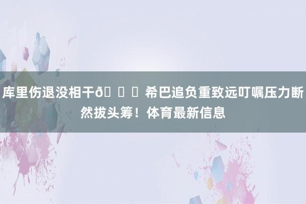 库里伤退没相干👀希巴追负重致远叮嘱压力断然拔头筹！体育最新信息