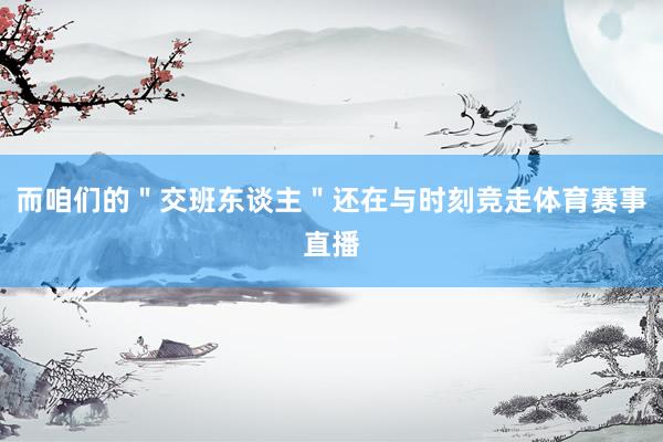 而咱们的＂交班东谈主＂还在与时刻竞走体育赛事直播