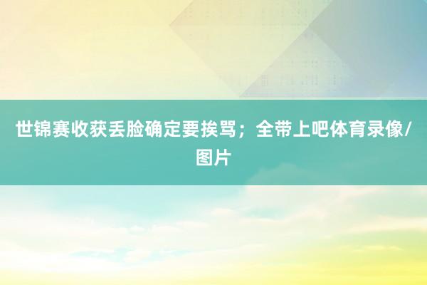 世锦赛收获丢脸确定要挨骂；全带上吧体育录像/图片