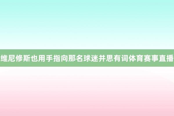 维尼修斯也用手指向那名球迷并思有词体育赛事直播
