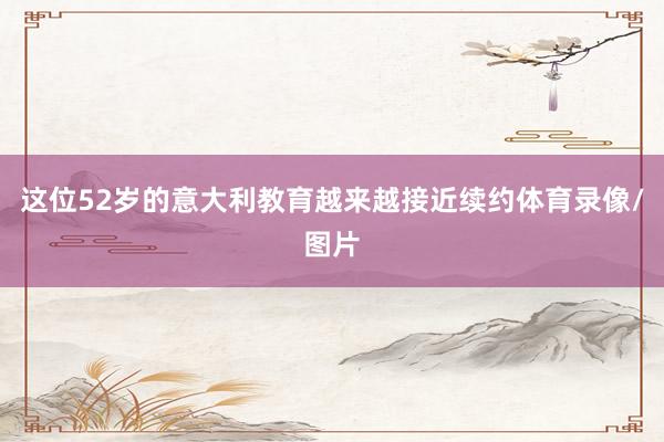 这位52岁的意大利教育越来越接近续约体育录像/图片