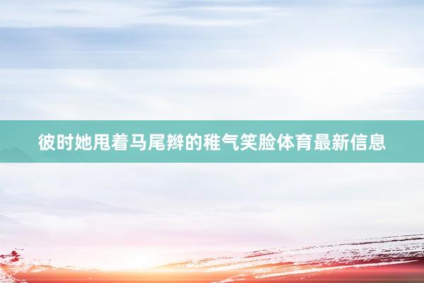彼时她甩着马尾辫的稚气笑脸体育最新信息