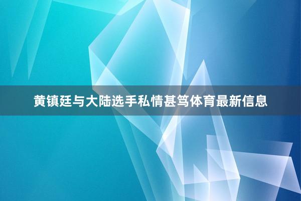 黄镇廷与大陆选手私情甚笃体育最新信息