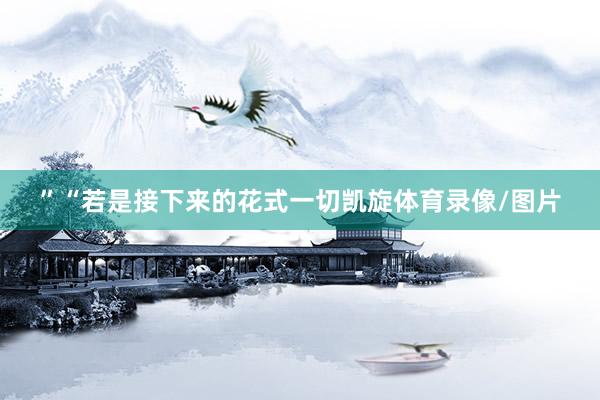 ”“若是接下来的花式一切凯旋体育录像/图片