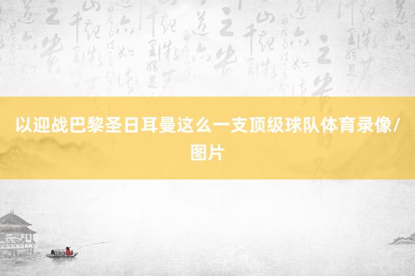 以迎战巴黎圣日耳曼这么一支顶级球队体育录像/图片