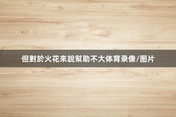 但對於火花來說幫助不大体育录像/图片