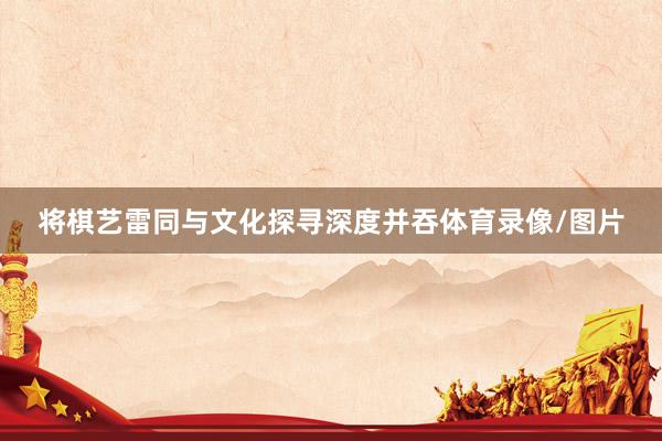 将棋艺雷同与文化探寻深度并吞体育录像/图片