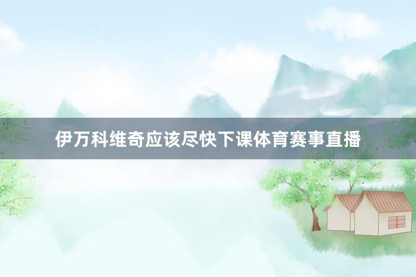 伊万科维奇应该尽快下课体育赛事直播