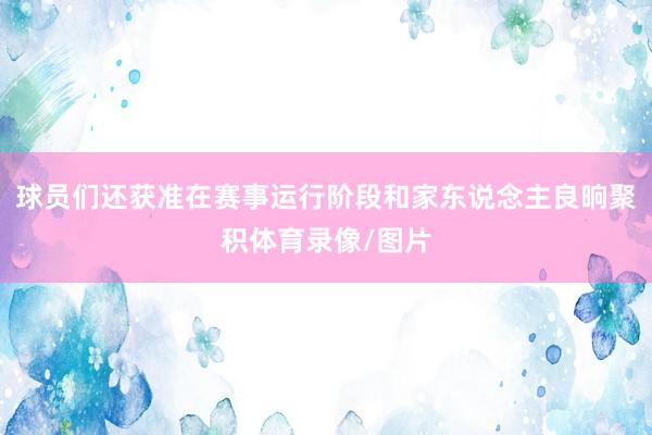 球员们还获准在赛事运行阶段和家东说念主良晌聚积体育录像/图片
