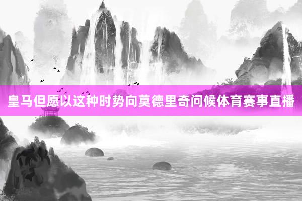 皇马但愿以这种时势向莫德里奇问候体育赛事直播