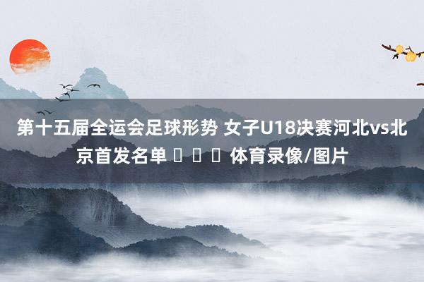 第十五届全运会足球形势 女子U18决赛河北vs北京首发名单 ​​​体育录像/图片