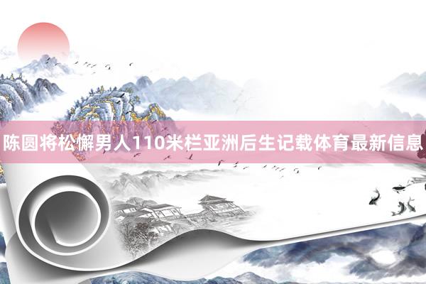 陈圆将松懈男人110米栏亚洲后生记载体育最新信息