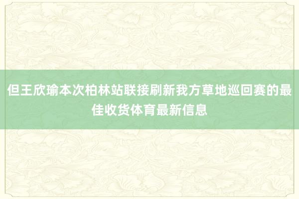 但王欣瑜本次柏林站联接刷新我方草地巡回赛的最佳收货体育最新信息