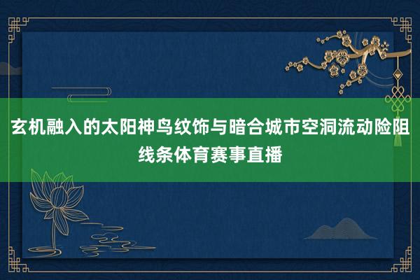 玄机融入的太阳神鸟纹饰与暗合城市空洞流动险阻线条体育赛事直播
