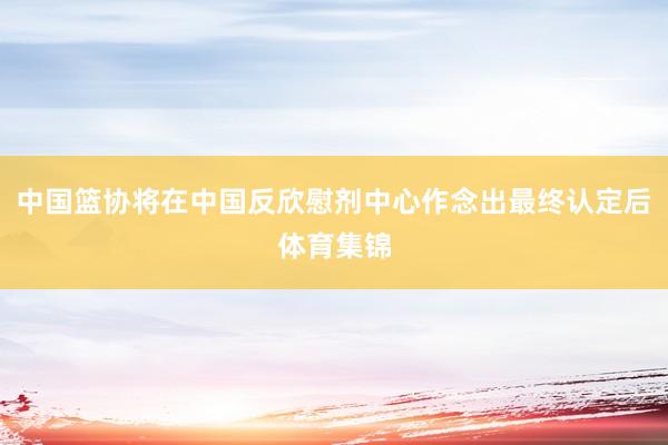 中国篮协将在中国反欣慰剂中心作念出最终认定后体育集锦