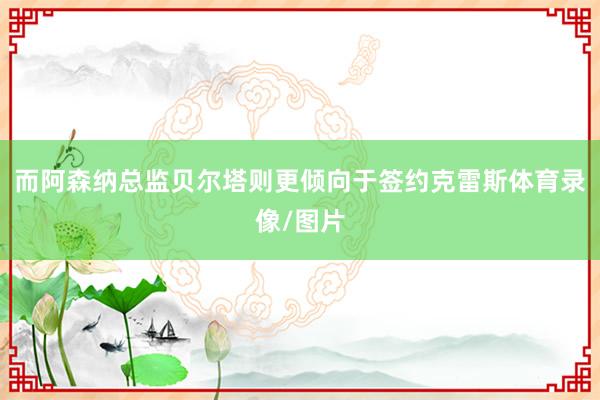 而阿森纳总监贝尔塔则更倾向于签约克雷斯体育录像/图片