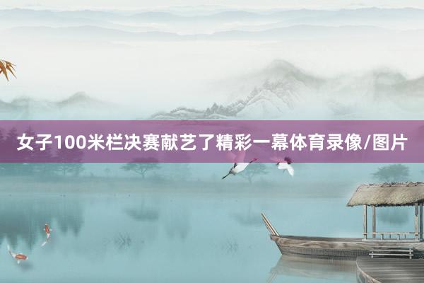 女子100米栏决赛献艺了精彩一幕体育录像/图片