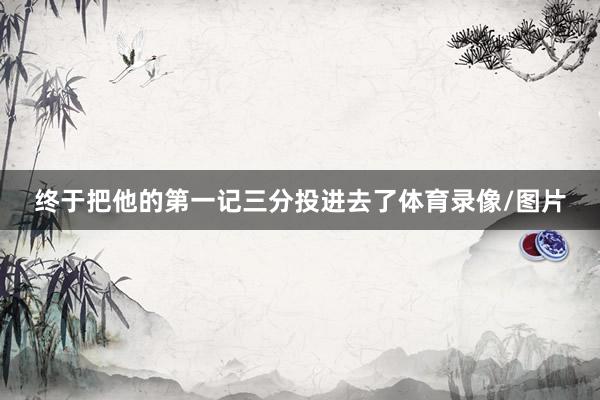 终于把他的第一记三分投进去了体育录像/图片