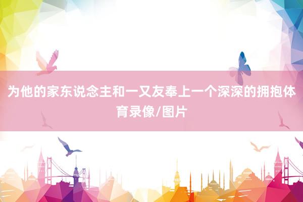 为他的家东说念主和一又友奉上一个深深的拥抱体育录像/图片