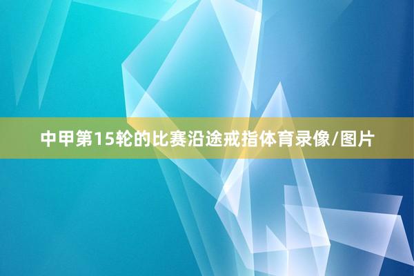 中甲第15轮的比赛沿途戒指体育录像/图片