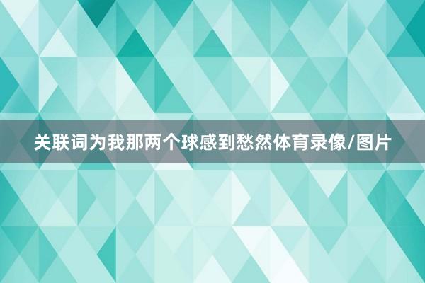 关联词为我那两个球感到愁然体育录像/图片