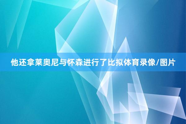 他还拿莱奥尼与怀森进行了比拟体育录像/图片