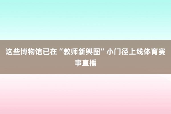 这些博物馆已在“教师新舆图”小门径上线体育赛事直播