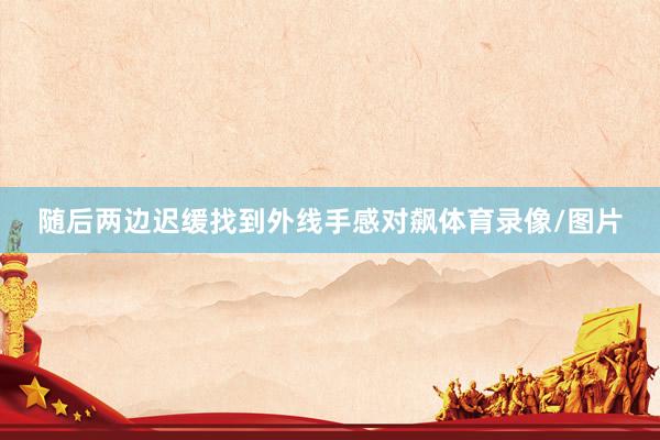 随后两边迟缓找到外线手感对飙体育录像/图片