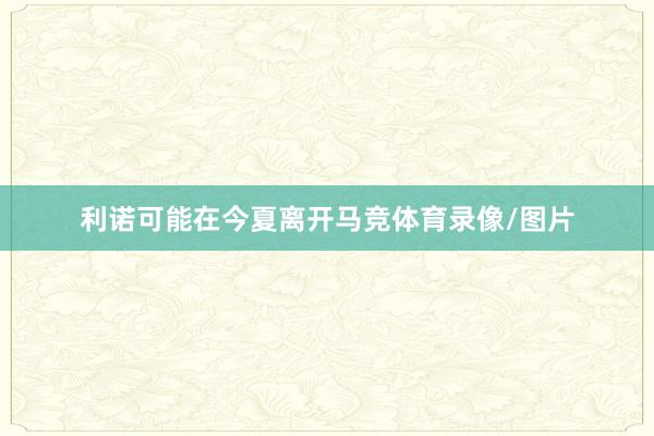 利诺可能在今夏离开马竞体育录像/图片