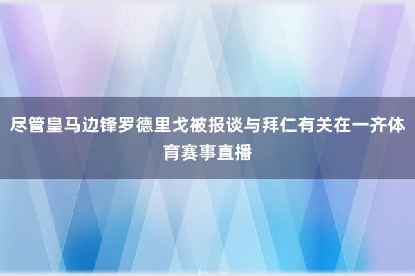 尽管皇马边锋罗德里戈被报谈与拜仁有关在一齐体育赛事直播