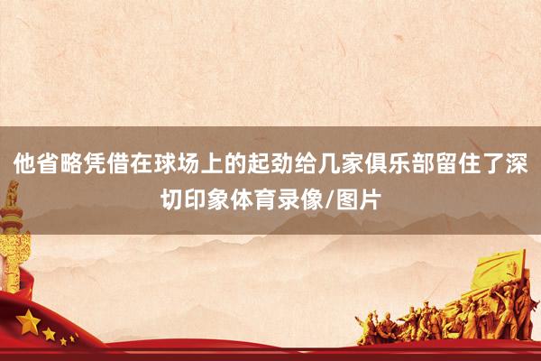 他省略凭借在球场上的起劲给几家俱乐部留住了深切印象体育录像/图片