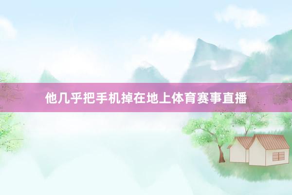 他几乎把手机掉在地上体育赛事直播
