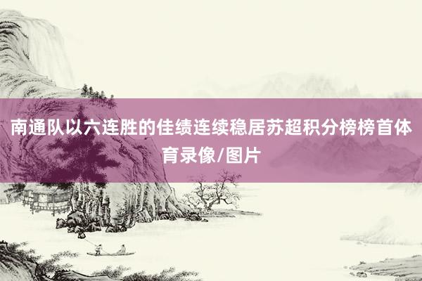 南通队以六连胜的佳绩连续稳居苏超积分榜榜首体育录像/图片