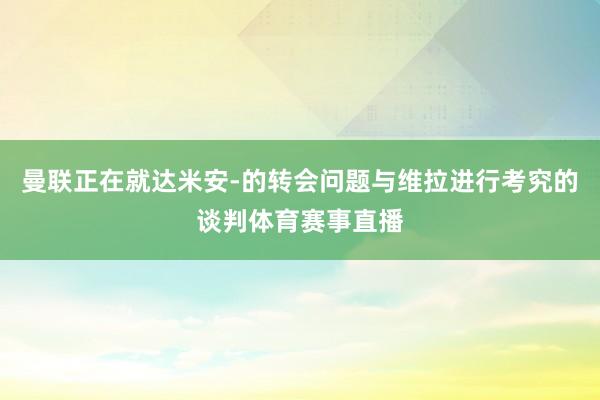 曼联正在就达米安-的转会问题与维拉进行考究的谈判体育赛事直播