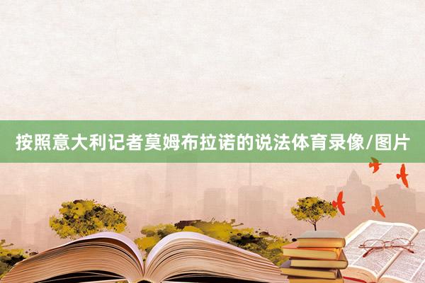 按照意大利记者莫姆布拉诺的说法体育录像/图片