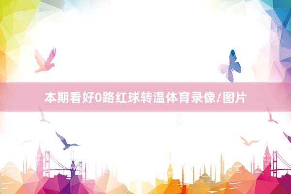 本期看好0路红球转温体育录像/图片