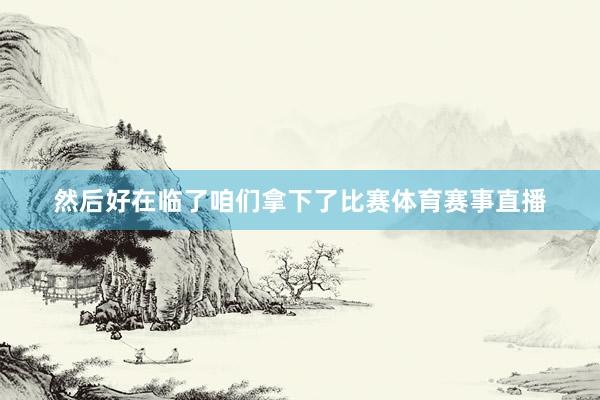 然后好在临了咱们拿下了比赛体育赛事直播
