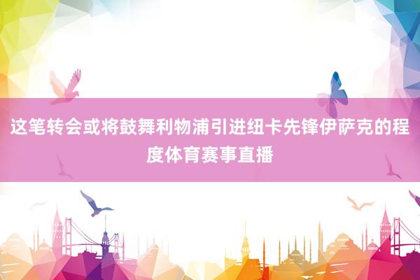 这笔转会或将鼓舞利物浦引进纽卡先锋伊萨克的程度体育赛事直播