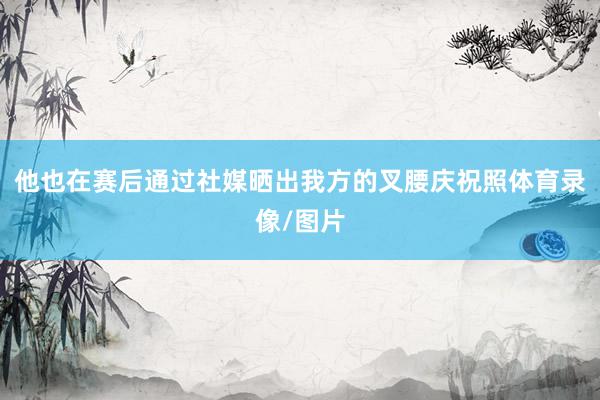 他也在赛后通过社媒晒出我方的叉腰庆祝照体育录像/图片