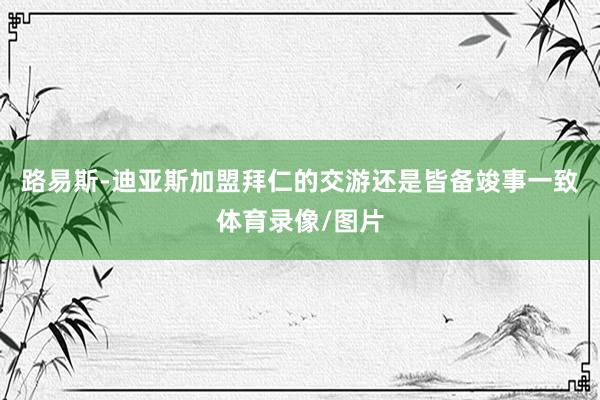 路易斯-迪亚斯加盟拜仁的交游还是皆备竣事一致体育录像/图片